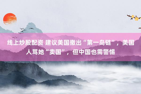 线上炒股配资 建议美国撤出“第一岛链”，美国人骂她“卖国”，但中国也需警惕