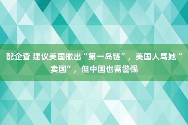 配企查 建议美国撤出“第一岛链”，美国人骂她“卖国”，但中国也需警惕