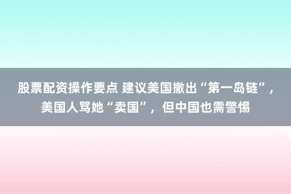 股票配资操作要点 建议美国撤出“第一岛链”，美国人骂她“卖国”，但中国也需警惕