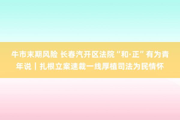 牛市末期风险 长春汽开区法院“和·正”有为青年说｜扎根立案速裁一线厚植司法为民情怀