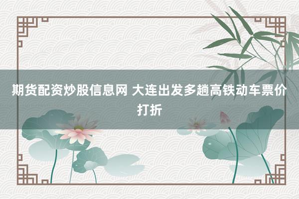 期货配资炒股信息网 大连出发多趟高铁动车票价打折