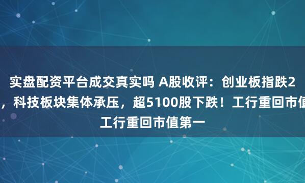 实盘配资平台成交真实吗 A股收评：创业板指跌2.92%，科技板块集体承压，超5100股下跌！工行重回市值第一