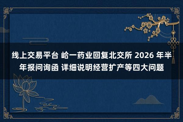线上交易平台 峆一药业回复北交所 2026 年半年报问询函 详细说明经营扩产等四大问题