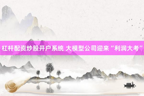 杠杆配资炒股开户系统 大模型公司迎来“利润大考”