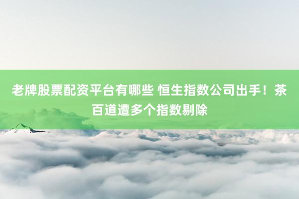 老牌股票配资平台有哪些 恒生指数公司出手！茶百道遭多个指数剔除