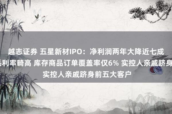越志证券 五星新材IPO：净利润两年大降近七成 存货激增毛利率畸高 库存商品订单覆盖率仅6% 实控人亲戚跻身前五大客户