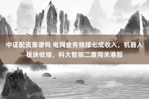 中证配资靠谱吗 电网业务独撑七成收入，机器人板块收缩，科大智能二度闯关港股