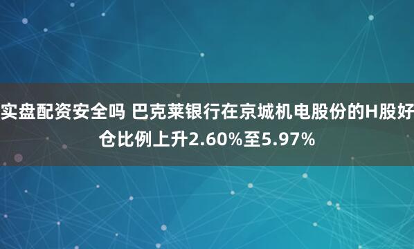 实盘配资安全吗 巴克莱银行在京城机电股份的H股好仓比例上升2.60%至5.97%