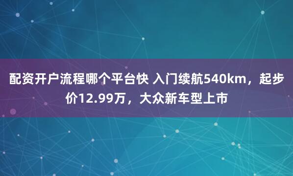 配资开户流程哪个平台快 入门续航540km，起步价12.99万，大众新车型上市