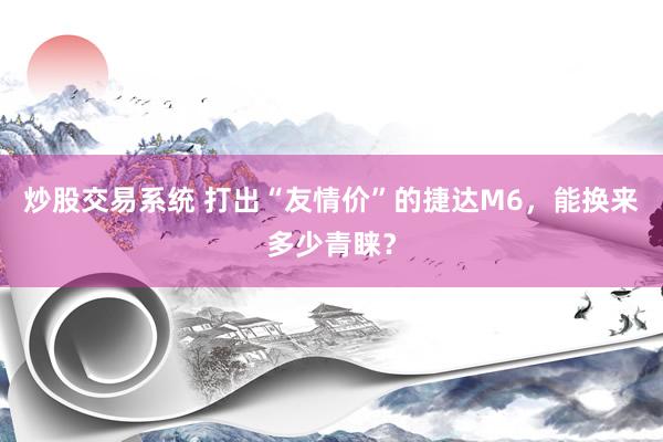 炒股交易系统 打出“友情价”的捷达M6，能换来多少青睐？