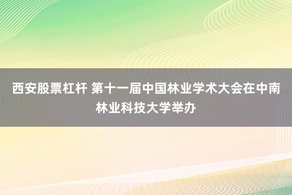 西安股票杠杆 第十一届中国林业学术大会在中南林业科技大学举办