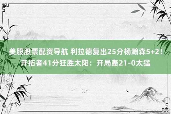 美股股票配资导航 利拉德复出25分杨瀚森5+2!开拓者41分狂胜太阳:开局轰21-0太猛