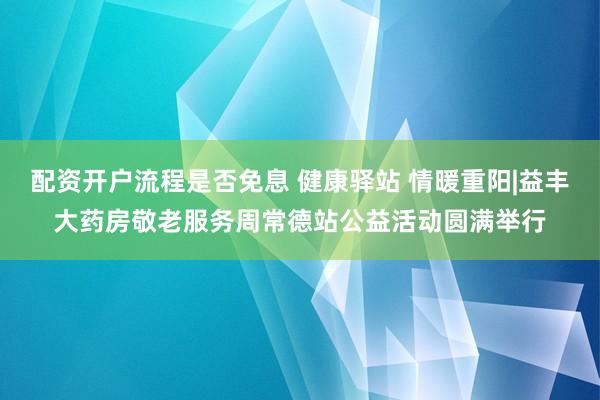 配资开户流程是否免息 健康驿站 情暖重阳|益丰大药房敬老服务周常德站公益活动圆满举行