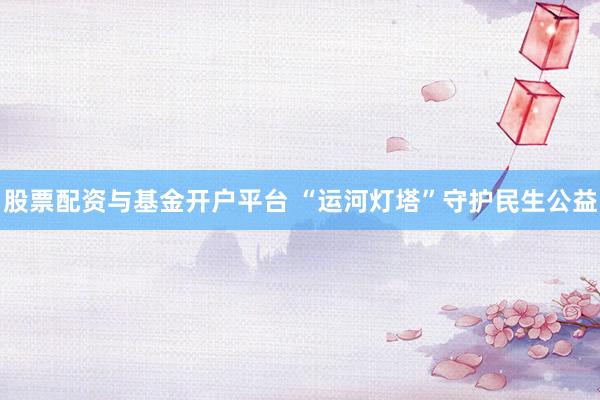 股票配资与基金开户平台 “运河灯塔”守护民生公益