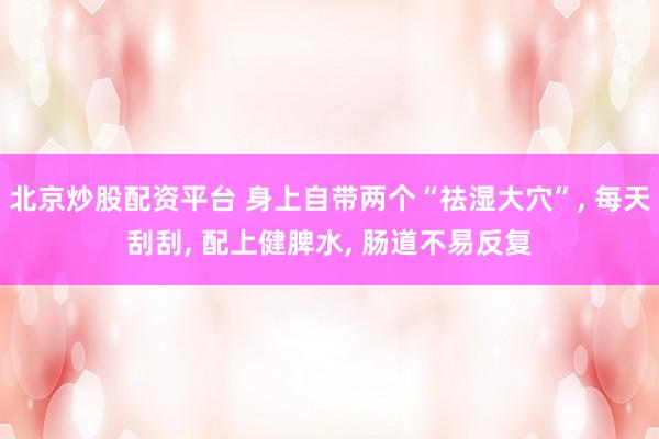北京炒股配资平台 身上自带两个“祛湿大穴”, 每天刮刮, 配上健脾水, 肠道不易反复