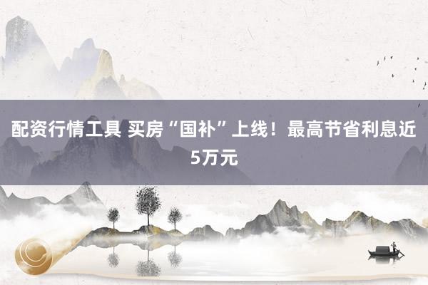 配资行情工具 买房“国补”上线！最高节省利息近5万元