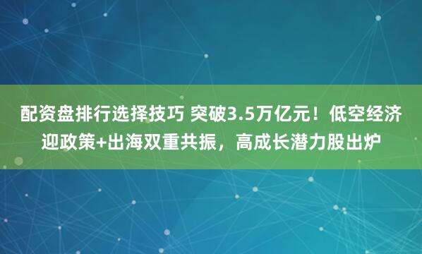 配资盘排行选择技巧 突破3.5万亿元！低空经济迎政策+出海双重共振，高成长潜力股出炉