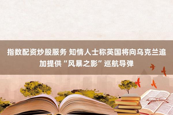 指数配资炒股服务 知情人士称英国将向乌克兰追加提供“风暴之影”巡航导弹