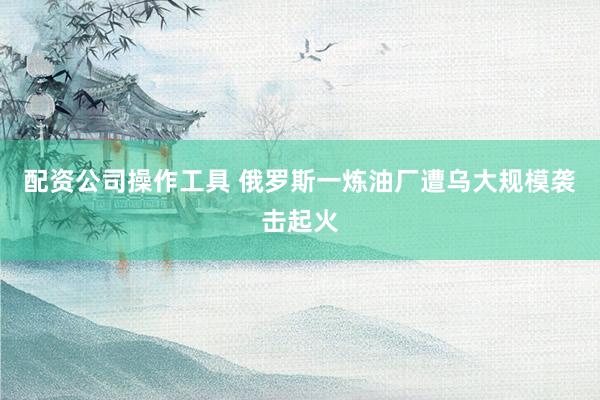配资公司操作工具 俄罗斯一炼油厂遭乌大规模袭击起火